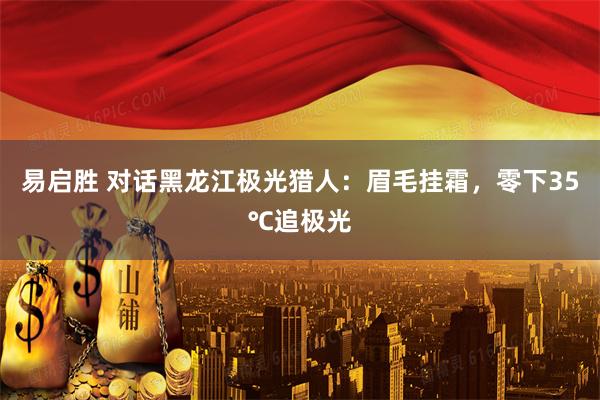 易启胜 对话黑龙江极光猎人：眉毛挂霜，零下35℃追极光