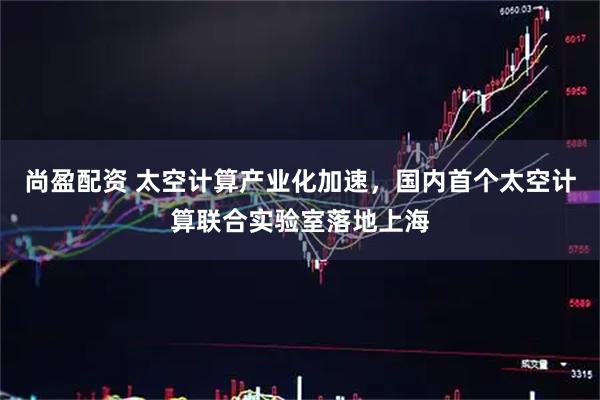 尚盈配资 太空计算产业化加速，国内首个太空计算联合实验室落地上海