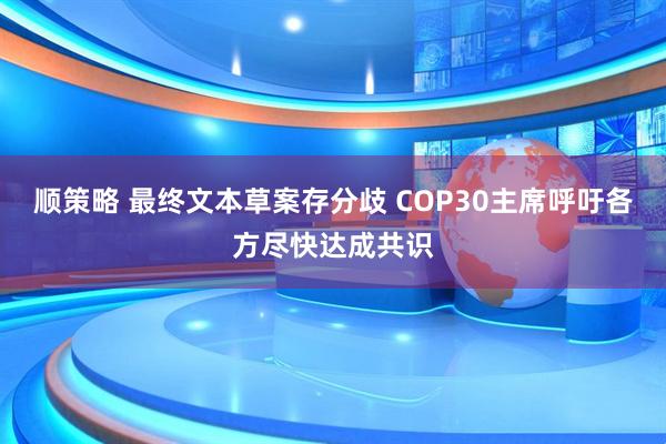 顺策略 最终文本草案存分歧 COP30主席呼吁各方尽快达成共识