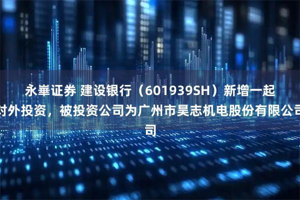永崋证券 建设银行（601939SH）新增一起对外投资，被投资公司为广州市昊志机电股份有限公司